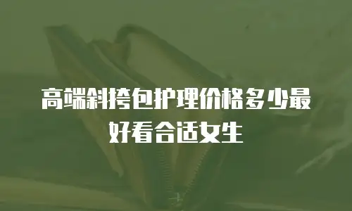 高端斜挎包护理价格多少最好看合适女生