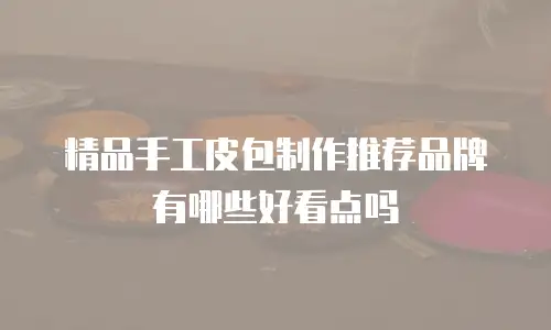 精品手工皮包制作推荐品牌有哪些好看点吗