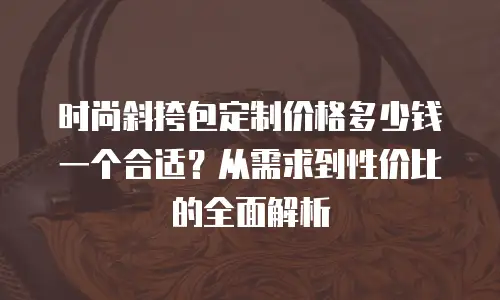 时尚斜挎包定制价格多少钱一个合适？从需求到性价比的全面解析