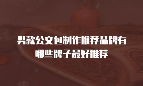男款公文包制作推荐品牌有哪些牌子最好推荐