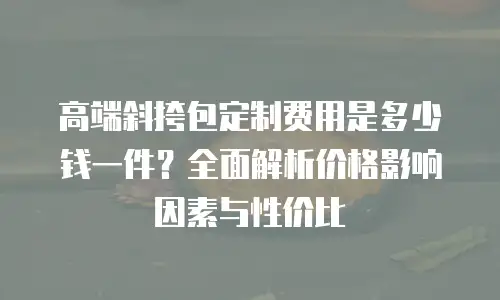 高端斜挎包定制费用是多少钱一件？全面解析价格影响因素与性价比