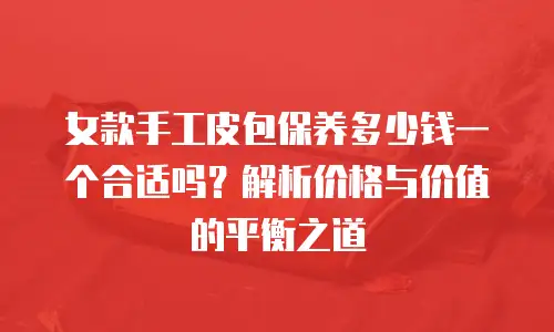 女款手工皮包保养多少钱一个合适吗？解析价格与价值的平衡之道
