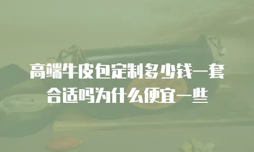 高端牛皮包定制多少钱一套合适吗为什么便宜一些