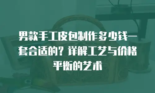 男款手工皮包制作多少钱一套合适的？详解工艺与价格平衡的艺术