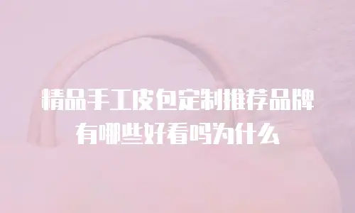 精品手工皮包定制推荐品牌有哪些好看吗为什么