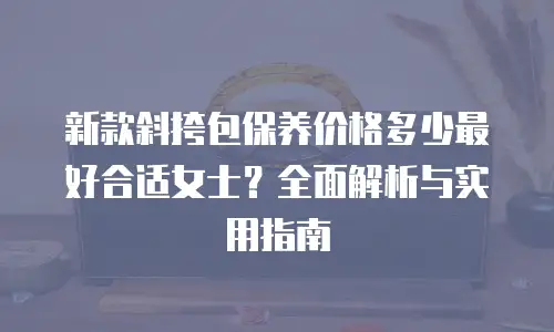 新款斜挎包保养价格多少最好合适女士？全面解析与实用指南