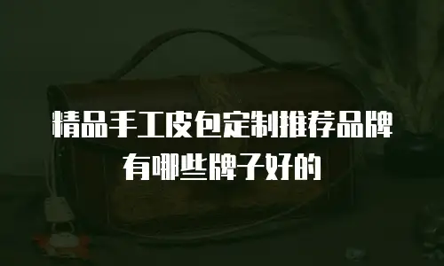 精品手工皮包定制推荐品牌有哪些牌子好的