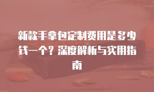 新款手拿包定制费用是多少钱一个？深度解析与实用指南