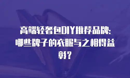 高端轻奢包DIY推荐品牌：哪些牌子的衣服与之相得益彰？