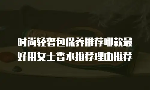 时尚轻奢包保养推荐哪款最好用女士香水推荐理由推荐