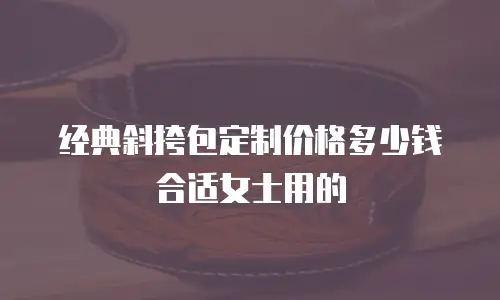 经典斜挎包定制价格多少钱合适女士用的