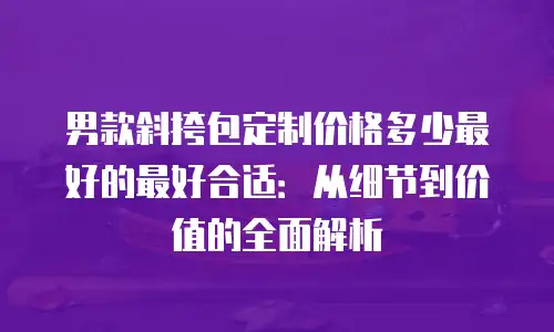 男款斜挎包定制价格多少最好的最好合适：从细节到价值的全面解析
