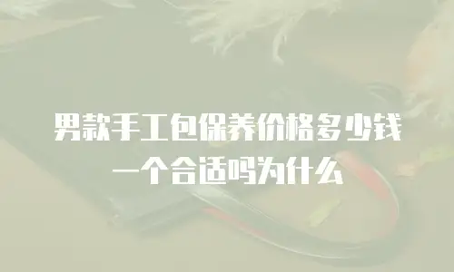男款手工包保养价格多少钱一个合适吗为什么