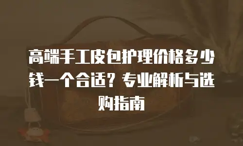 高端手工皮包护理价格多少钱一个合适？专业解析与选购指南