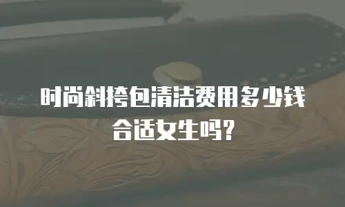 时尚斜挎包清洁费用多少钱合适女生吗？