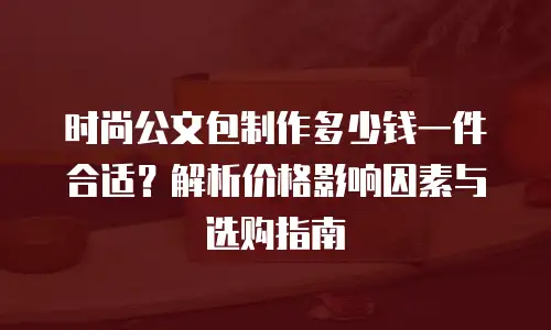 时尚公文包制作多少钱一件合适？解析价格影响因素与选购指南