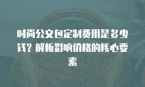 时尚公文包定制费用是多少钱？解析影响价格的核心要素