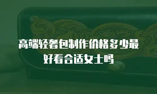 高端轻奢包制作价格多少最好看合适女士吗