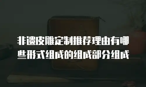 非遗皮雕定制推荐理由有哪些形式组成的组成部分组成