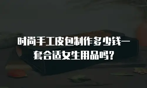 时尚手工皮包制作多少钱一套合适女生用品吗？
