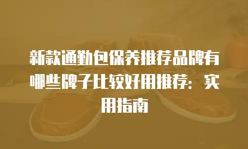 新款通勤包保养推荐品牌有哪些牌子比较好用推荐：实用指南