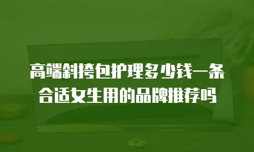 高端斜挎包护理多少钱一条合适女生用的品牌推荐吗