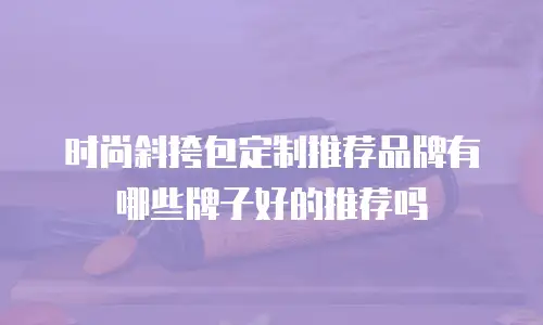 时尚斜挎包定制推荐品牌有哪些牌子好的推荐吗