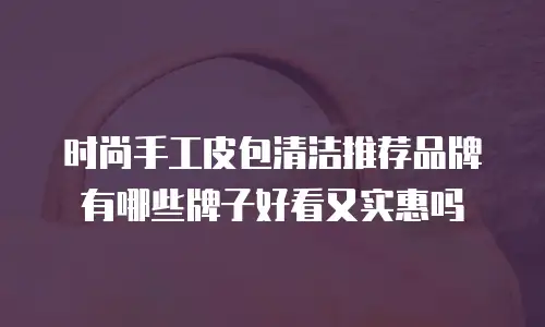 时尚手工皮包清洁推荐品牌有哪些牌子好看又实惠吗