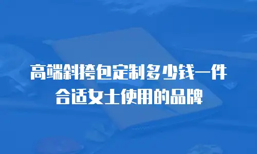 高端斜挎包定制多少钱一件合适女士使用的品牌