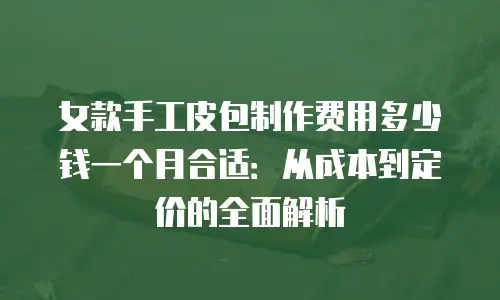 女款手工皮包制作费用多少钱一个月合适：从成本到定价的全面解析
