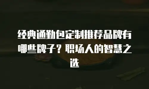 经典通勤包定制推荐品牌有哪些牌子？职场人的智慧之选