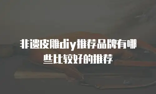 非遗皮雕diy推荐品牌有哪些比较好的推荐