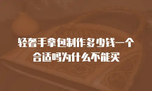 轻奢手拿包制作多少钱一个合适吗为什么不能买