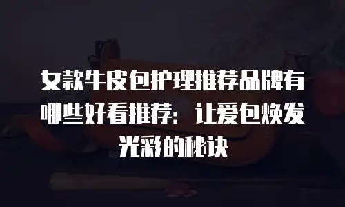 女款牛皮包护理推荐品牌有哪些好看推荐：让爱包焕发光彩的秘诀