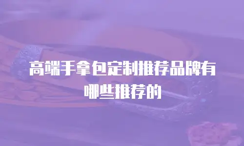 高端手拿包定制推荐品牌有哪些推荐的
