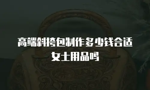 高端斜挎包制作多少钱合适女士用品吗