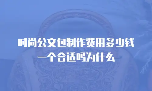 时尚公文包制作费用多少钱一个合适吗为什么