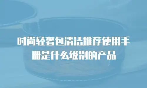 时尚轻奢包清洁推荐使用手册是什么级别的产品