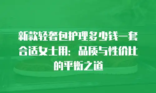 新款轻奢包护理多少钱一套合适女士用：品质与性价比的平衡之道
