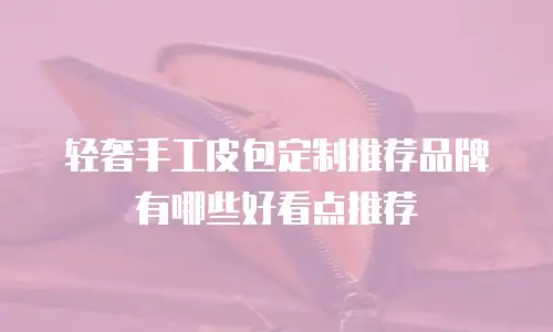 轻奢手工皮包定制推荐品牌有哪些好看点推荐