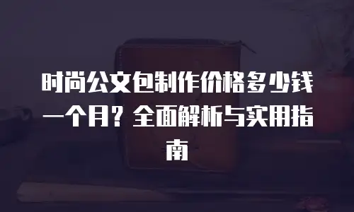 时尚公文包制作价格多少钱一个月？全面解析与实用指南