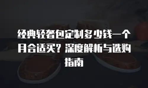经典轻奢包定制多少钱一个月合适买？深度解析与选购指南