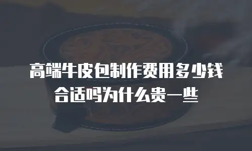 高端牛皮包制作费用多少钱合适吗为什么贵一些