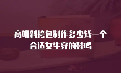 高端斜挎包制作多少钱一个合适女生穿的鞋吗