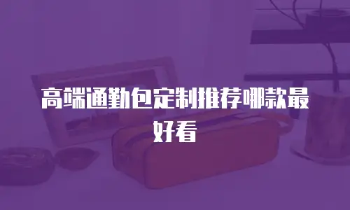 高端通勤包定制推荐哪款最好看