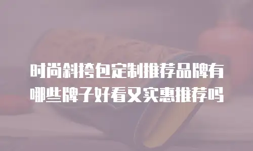 时尚斜挎包定制推荐品牌有哪些牌子好看又实惠推荐吗