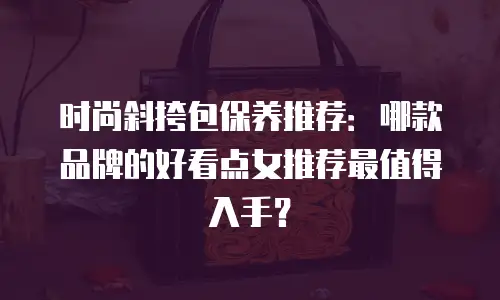 时尚斜挎包保养推荐：哪款品牌的好看点女推荐最值得入手？