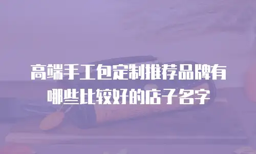 高端手工包定制推荐品牌有哪些比较好的店子名字