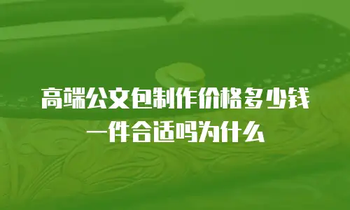 高端公文包制作价格多少钱一件合适吗为什么