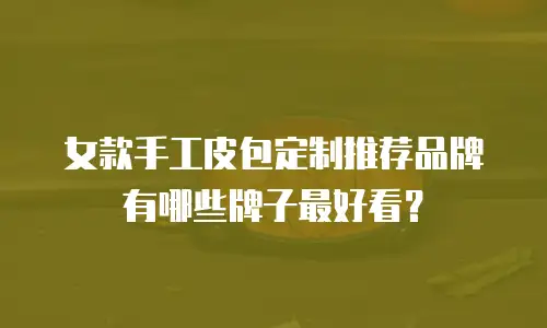 女款手工皮包定制推荐品牌有哪些牌子最好看？